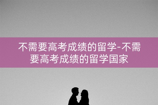 不需要高考成绩的留学-不需要高考成绩的留学国家