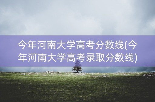 今年河南大学高考分数线(今年河南大学高考录取分数线)
