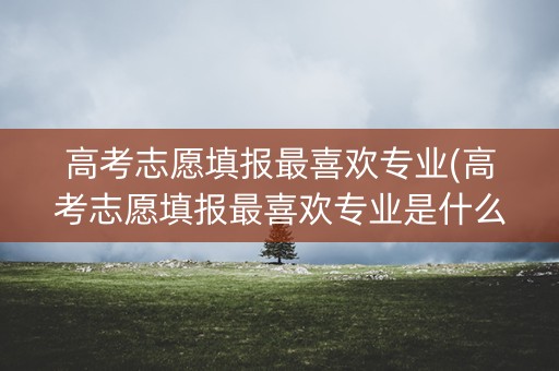 高考志愿填报最喜欢专业(高考志愿填报最喜欢专业是什么) 高考志愿填报最喜欢专业(高考志愿填报最喜欢专业是什么)