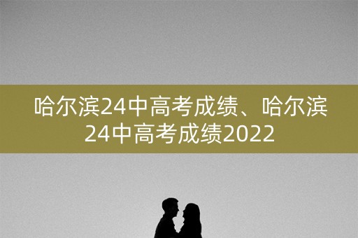 哈尔滨24中高考成绩、哈尔滨24中高考成绩2022