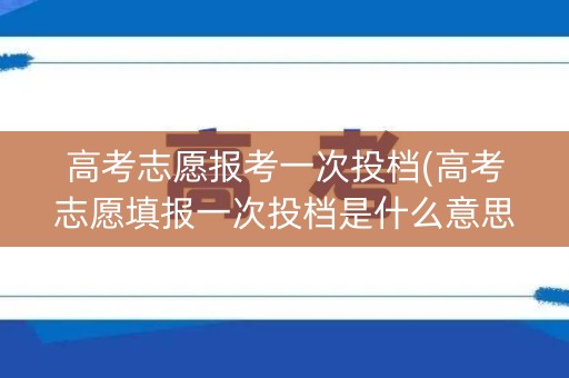 高考志愿报考一次投档(高考志愿填报一次投档是什么意思)
