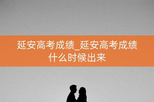 延安高考成绩_延安高考成绩什么时候出来