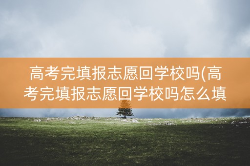 高考完填报志愿回学校吗(高考完填报志愿回学校吗怎么填)