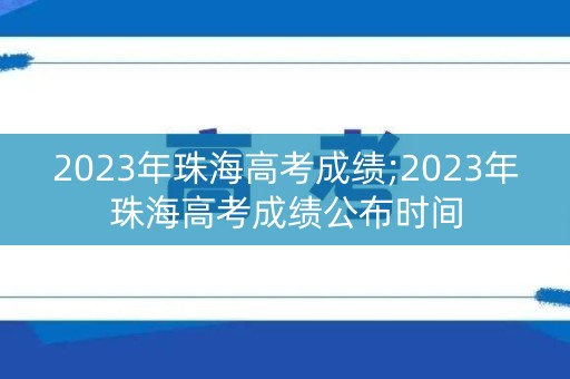 2023年珠海高考成绩;2023年珠海高考成绩公布时间 2023年珠海高考成绩;2023年珠海高考成绩公布时间