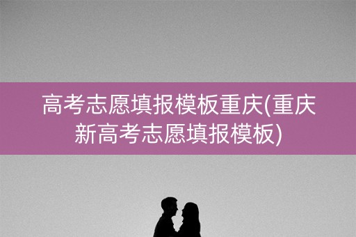 高考志愿填报模板重庆(重庆新高考志愿填报模板)