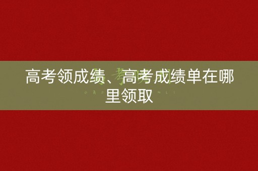 高考领成绩、高考成绩单在哪里领取