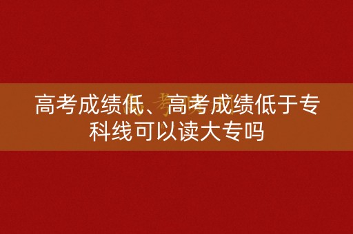 高考成绩低、高考成绩低于专科线可以读大专吗 高考成绩低、高考成绩低于专科线可以读大专吗
