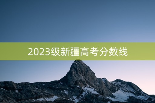 2023级新疆高考分数线 2023级新疆高考分数线