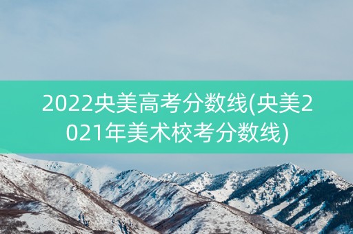2022央美高考分数线(央美2021年美术校考分数线)
