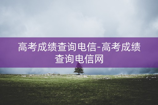 高考成绩查询电信-高考成绩查询电信网