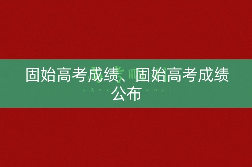 固始高考成绩、固始高考成绩公布 固始高考成绩、固始高考成绩公布