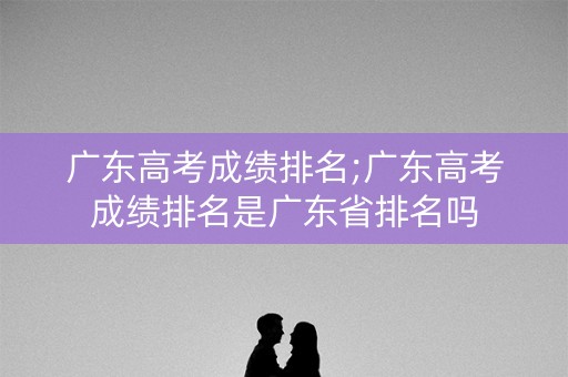 广东高考成绩排名;广东高考成绩排名是广东省排名吗