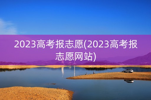 2023高考报志愿(2023高考报志愿网站) 2023高考报志愿(2023高考报志愿网站)