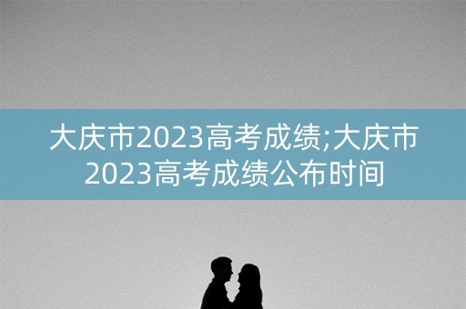 大庆市2023高考成绩;大庆市2023高考成绩公布时间