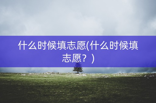 什么时候填志愿(什么时候填志愿?) 什么时候填志愿(什么时候填志愿?)