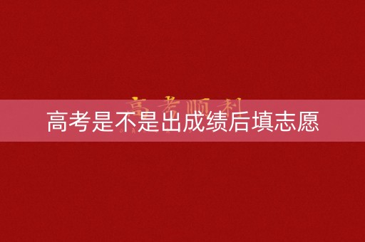 高考是不是出成绩后填志愿 高考是不是出成绩后填志愿